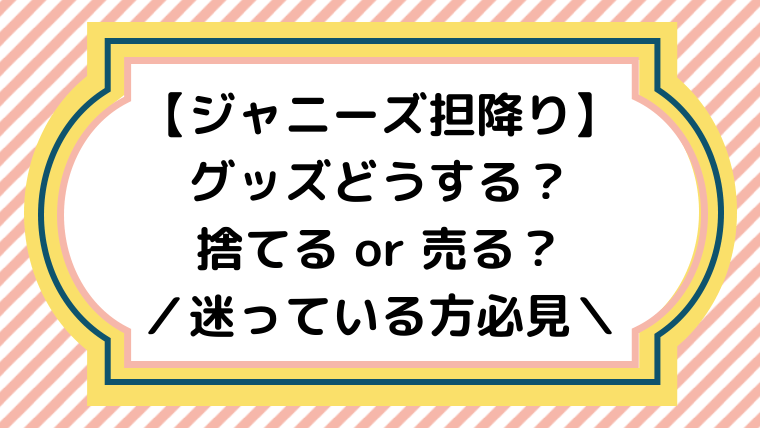 ジャニーズ担降り グッズどうする 捨てるか売るか迷っている方へ ジャニオタ倶楽部